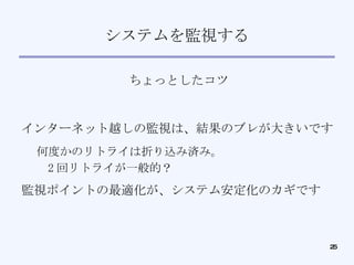 システムを監視する ちょっとしたコツ インターネット越しの監視は、結果のブレが大きいです 何度かのリトライは折り込み済み。 2 回リトライが一般的？ 監視ポイントの最適化が、システム安定化のカギです 
