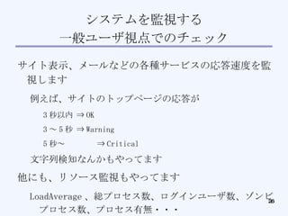 システムを監視する 一般ユーザ視点でのチェック サイト表示、メールなどの各種サービスの応答速度を監視します 例えば、サイトのトップページの応答が 3 秒以内 ⇒ OK 3 ～ 5 秒 ⇒ Warning 5 秒～ ⇒ Critical 文字列検知なんかもやってます 他にも、リソース監視もやってます LoadAverage 、総プロセス数、ログインユーザ数、ゾンビプロセス数、プロセス有無・・・ 