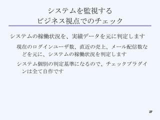 システムを監視する ビジネス視点でのチェック システムの稼働状況を、実績データを元に判定します 現在のログインユーザ数、直近の売上、メール配信数などを元に、システムの稼働状況を判定します システム個別の判定基準になるので、チェックプラグインは全て自作です 