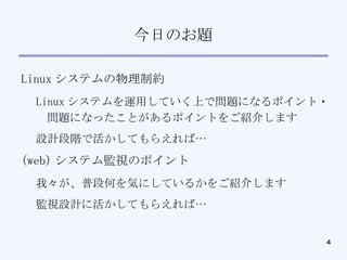 今日のお題 Linux システムの物理制約 Linux システムを運用していく上で問題になるポイント・問題になったことがあるポイントをご紹介します 設計段階で活かしてもらえれば… (web) システム監視のポイント 我々が、普段何を気にしているかをご紹介します 監視設計に活かしてもらえれば… 