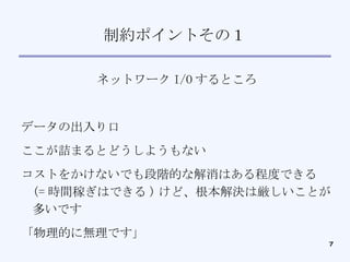 制約ポイントその１ ネットワーク I/O するところ データの出入り口 ここが詰まるとどうしようもない コストをかけないでも段階的な解消はある程度できる (= 時間稼ぎはできる ) けど、根本解決は厳しいことが多いです 「物理的に無理です」 