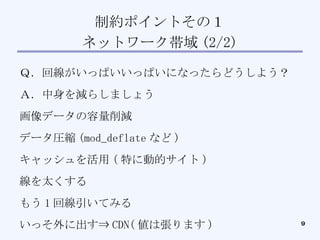制約ポイントその１ ネットワーク帯域 (2/2)‏ Ｑ．回線がいっぱいいっぱいになったらどうしよう？ Ａ．中身を減らしましょう 画像データの容量削減 データ圧縮 (mod_deflate など )‏ キャッシュを活用 ( 特に動的サイト )‏ 線を太くする もう 1 回線引いてみる いっそ外に出す⇒ CDN( 値は張ります )‏ 