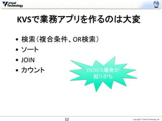KVSで業務アプリを作るのは大変	

•  検索（複合条件、OR検索）	
  
•  ソート	
  
•  JOIN	
  
•  カウント	
     INDEX爆発が
                起りがち	
	
  




          12	
           Copyright © Virtual Technology, Inc
 