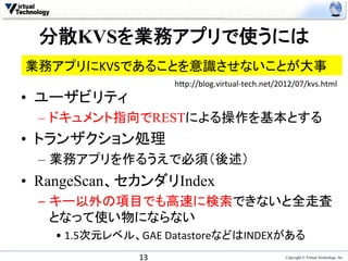 分散KVSを業務アプリで使うには	
業務アプリにKVSであることを意識させないことが大事	
                          h0p://blog.virtual-­‐tech.net/2012/07/kvs.html	
•  ユーザビリティ
  –  ドキュメント指向でRESTによる操作を基本とする
•  トランザクション処理
  –  業務アプリを作るうえで必須（後述）
•  RangeScan、セカンダリIndex
  –  キー以外の項目でも高速に検索できないと全走査
     となって使い物にならない	
  
    •  1.5次元レベル、GAE	
  DatastoreなどはINDEXがある	
                 13	
                                    Copyright © Virtual Technology, Inc
 