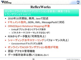 ReflexWorks	
エンタープライズ向けアプリケーションを容易に構築できる
トランザクショナルKVS
•  2010年10月開始、商用、Javaで記述	
  
•  ドキュメント指向、JSON、XML、MessagePackに対応	
  
•  ORM(Object-­‐Rela>onal	
  Mapping)不要	
  
  –  En>tyオブジェクトをシリアライズ保存	
  
  –  ソフトスキーマ（スキーマレスではないが）	
  
•  RDBからデータ復元（可用性向上）	
  
•  シャーディング水平スケーリング（パフォーマンス向上）	
  
  –  ConsistentHashアルゴリズム採用	
  
•  オンラインでACIDトランザクション処理が可能	
  
•  認証・アクセス管理機能	
  
•  データ保存効率は悪い（圧縮はしない）	
  
                     16	
                     Copyright © Virtual Technology, Inc
 