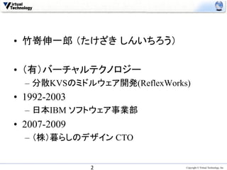 •  竹嵜伸一郎 （たけざき しんいちろう）

•  （有）バーチャルテクノロジー
  –  分散KVSのミドルウェア開発(ReflexWorks)
•  1992-2003
  –  日本IBM ソフトウェア事業部
•  2007-2009
  –  （株）暮らしのデザイン CTO


               2	
             Copyright © Virtual Technology, Inc
 