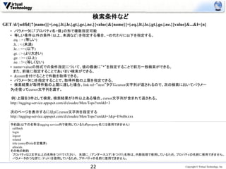 検索条件など	
GET /d/{selfid}?{name}{=|.eq.|.lt.|.le.|.gt.|.ge.|.ne.}{value}&{name}{=|.eq.|.lt.|.le.|.gt.|.ge.|.ne.}{value}&...&l={n}
   • 　パラメータに「プロパティ名=値」の形で複数指定可能 	
    • 　等しい条件以外の条件（以上、未満など）を指定する場合、=の代わりに以下を指定する。
    　.eq. : = (等しい)
    　.lt. : < (未満)
    　.le. : <= (以下)
    　.gt. : > (より大きい)
    　.ge. : >= (以上)
    　.ne. : != (等しくない)
    •  name=valueの形式での条件指定について、値の最後に“*”を指定することで前方一致検索ができる。
    　また、前後に指定することであいまい検索ができる。
    • 　&countを付けることで件数を取得できる。
    • 　パラメータにlを指定することで、取得件数の上限を指定できる。
    • 　検索結果が取得件数の上限に達した場合、link rel=“next”タグにcursor文字列が返されるので、次の検索においてパラメー
    タpを使ってcursor文字列を渡す。

     例）上限を３件として検索。検索結果が３件以上ある場合、cursor文字列が含まれて返される。
    http://tagging-service.appspot.com/d/cloudec/Men/Tops?xml&l=3

    次のページを表示するにはpにcursor文字列を指定する
    http://tagging-service.appspot.com/d/cloudec/Men/Tops?xml&l=3&p=E9oBxxxx
    	
    予約語(以下の名称はtagging service内で使用しているためproperty名には使用できません）
    　callback
    　login
    　logout
    　related
    　title (entryのtitleを定義済)
    　allocids
    その他の制約
    　プロパティは２文字以上の名称をつけてください。　先頭に_（アンダースコア）をつけた名称は、内部処理で使用しているため、プロパティの名前に使用できません。
    　パラメータのつなぎに.（ドット）を使用しているため、プロパティの名前に使用できません。	

                                                   22	
                                                   Copyright © Virtual Technology, Inc
 