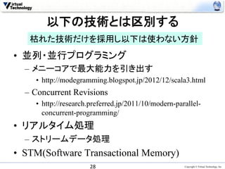 以下の技術とは区別する	
   枯れた技術だけを採用し以下は使わない方針	
•  並列・並行プログラミング
  –  メニーコアで最大能力を引き出す
     •  http://modegramming.blogspot.jp/2012/12/scala3.html
  –  Concurrent Revisions
     •  http://research.preferred.jp/2011/10/modern-parallel-
        concurrent-programming/
•  リアルタイム処理
  –  ストリームデータ処理
•  STM(Software Transactional Memory)	
                       28	
                            Copyright © Virtual Technology, Inc
 