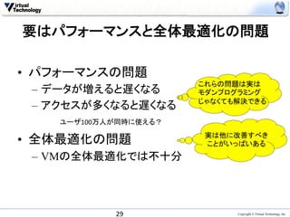 要はパフォーマンスと全体最適化の問題	

•  パフォーマンスの問題
                         これらの問題は実は	
  
 –  データが増えると遅くなる         モダンプログラミング	
  
                         じゃなくても解決できる	
 –  アクセスが多くなると遅くなる
    ユーザ100万人が同時に使える？	
                          実は他に改善すべき
•  全体最適化の問題               ことがいっぱいある	
 –  VMの全体最適化では不十分	



             29	
               Copyright © Virtual Technology, Inc
 