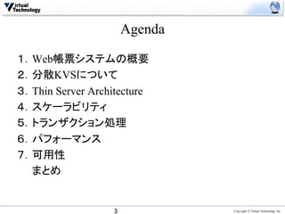 Agenda	

１．Web帳票システムの概要
２．分散KVSについて
３．Thin Server Architecture
４．スケーラビリティ
５．トランザクション処理
６．パフォーマンス
７．可用性
　　まとめ


                   3	
                Copyright © Virtual Technology, Inc
 