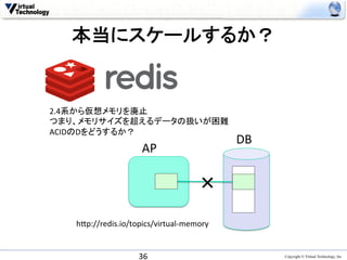 本当にスケールするか？	


2.4系から仮想メモリを廃止	
  
つまり、メモリサイズを超えるデータの扱いが困難	
  
ACIDのDをどうするか？	
                                              DB	
                      AP	

                                       ×	
   h0p://redis.io/topics/virtual-­‐memory	


                     36	
                            Copyright © Virtual Technology, Inc
 