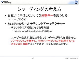 シャーディングの考え方	
•  お互いに干渉しないような分割キーを見つける
 –  ユーザIDなど
•  SalesForceのマルチテナントアーキテクチャー
 –  テナント別の「組織ID」で物理分割
   •  http://www.publickey1.jp/blog/09/2id.html


 –  ユーザー企業が増えた場合でも、データが増えた場合でも、
    パーティションを増やし、そのパーティションを処理するイン
    スタンスを追加することでスケーラブルな対応をする	




                       42	
                       Copyright © Virtual Technology, Inc
 