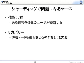 シャーディングで問題になるケース	

•  情報共有
 –  ある情報を複数のユーザが更新する


•  リカバリー
 –  障害ノードを復旧させるのがちょっと大変




           45	
           Copyright © Virtual Technology, Inc
 