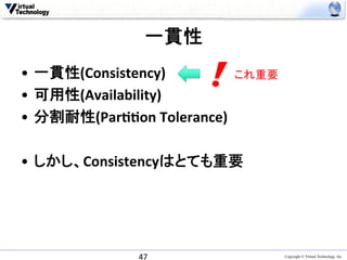 一貫性	
•  一貫性(Consistency)	
             これ重要	
•  可用性(Availability)	
  
•  分割耐性(ParAAon	
  Tolerance)	
  

•  しかし、Consistencyはとても重要	




                 47	
                      Copyright © Virtual Technology, Inc
 