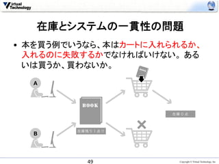 在庫とシステムの一貫性の問題	
•  本を買う例でいうなら、本はカートに入れられるか、
   入れるのに失敗するかでなければいけない。 ある
   いは買うか、買わないか。	

  A




                      在庫 0 点



         在庫残り１点 !!
  B




            49	
        Copyright © Virtual Technology, Inc
 