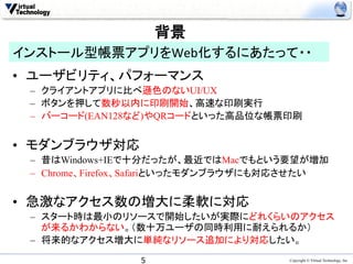 背景	
  
インストール型帳票アプリをWeb化するにあたって・・	
　　　　　　　　　　　　　　　　　　
•  ユーザビリティ、パフォーマンス
 –  クライアントアプリに比べ遜色のないUI/UX
 –  ボタンを押して数秒以内に印刷開始、高速な印刷実行
 –  バーコード(EAN128など)やQRコードといった高品位な帳票印刷


•  モダンブラウザ対応
 –  昔はWindows+IEで十分だったが、最近ではMacでもという要望が増加
 –  Chrome、Firefox、Safariといったモダンブラウザにも対応させたい


•  急激なアクセス数の増大に柔軟に対応
 –  スタート時は最小のリソースで開始したいが実際にどれくらいのアクセス
    が来るかわからない。（数十万ユーザの同時利用に耐えられるか）
 –  将来的なアクセス増大に単純なリソース追加により対応したい。	

                5	
                   Copyright © Virtual Technology, Inc
 