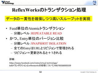 ReflexWorksのトランザクション処理	
データの一貫性を確保しつつ高いスループットを実現	

•  Feed単位のAtomicトランザクション
  –  分離レベル：REPEATABLE READ
•  かつ、Entry単位のバージョン比較
  –  分離レベル：SNAPSHOT ISOLATION
  –  全てのEntryはURLとリビジョンで管理される
  –  リビジョン＝更新されると＋１される
 詳細：	
 h0ps://www.facebook.com/notes/virtual-­‐technology/	
  
 bdbトランザクションとreﬂexworksの処理について/486790368009209	


                           50	
                            Copyright © Virtual Technology, Inc
 