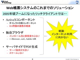 Web帳票システムのこれまでのソリューション	
  
2005年頃ブームになったリッチクライアントでは・・	
　　　　　　　　　　　　　　　　　　
•  ActiveXコンポーネント
 –  ダイレクト印刷コンポーネント
 –  IE6問題の諸悪の根源

                                  結論：
•  独自ブラウザ                      インターネット利用
 –  インストール型と実質変わらない。
                                 に向かない	
 –  ○○Browser、curl、Adobe AIR


•  サーバサイドでPDF生成
 –  サーバ負荷が大きい
 –  スケールしない
 	
                    6	
              Copyright © Virtual Technology, Inc
 