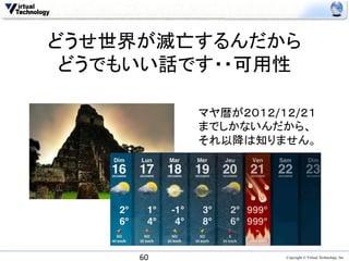 どうせ世界が滅亡するんだから
 どうでもいい話です・・可用性	

               マヤ暦が２０１２/１２/２１	
  	
  
               までしかないんだから、	
  
               それ以降は知りません。	
  
               	




      60	
                    Copyright © Virtual Technology, Inc
 