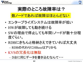 実際のところ故障率は？	
  数ノードであれば故障はほとんどない	
•  エンタープライズシステムは故障率が低い
•  HWが故障しても動き続ける
•  SWの理由で停止しても年間1ノードが数十分程
   度ぐらい。
•  RDBにきちんと格納さえできていれば大丈夫
 –  RDBの代わりにHBaseはアリかも
•  KVSの冗長化は無駄
 –  ３台に同じデータを書き込むなんて・・・
           62	
           Copyright © Virtual Technology, Inc
 