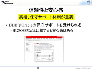 信頼性と安心感	
    実績、保守サポート体制が重要	
•  BDBはOracleの保守サポートを受けられる
 –  他のOSSなどと比較すると安心感はある




          63	
            Copyright © Virtual Technology, Inc
 