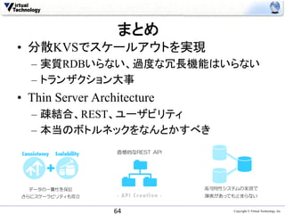 まとめ
•  分散KVSでスケールアウトを実現
  –  実質RDBいらない、過度な冗長機能はいらない
  –  トランザクション大事
•  Thin Server Architecture
  –  疎結合、REST、ユーザビリティ
  –  本当のボトルネックをなんとかすべき




                   64	
       Copyright © Virtual Technology, Inc
 