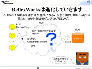 ReflexWorksは進化していきます
OLTP+OLAPの組み合わせが標準になると予想（やはりRDBいらない）　
　　　　　　　雲(OLTP)の中身はモダンプログラミング?	
  
                                         OLTP	
          REST	
  
          MessagePack	
                           並列・並行プログラミング	
                              OLAP	
                           Monad	
  

                    ロックフリー、　　　　	
                                     Impala?	
  ・・・	
             Concurrent	
  Revisions	
           Fluentd	
  
                          STM	
  




                                                  ご清聴ありがとう
                                                   ございました	


                                    65	
                               Copyright © Virtual Technology, Inc
 
