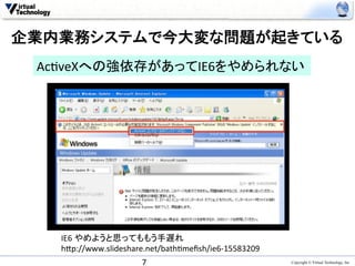 企業内業務システムで今大変な問題が起きている	
 Ac>veXへの強依存があってIE6をやめられない	




   IE6	
  やめようと思ってももう手遅れ	
  
   h0p://www.slideshare.net/bath>meﬁsh/ie6-­‐15583209	
                       7	
                                Copyright © Virtual Technology, Inc
 