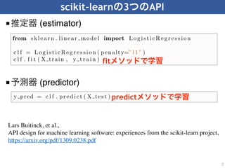 scikit-learn 3 API
■ (estimator)
7
■ (predictor)
able to export a ﬁtted model, using the information from its public attributes,
to an agnostic model description such as PMML (Guazzelli et al., 2009).
To illustrate the initialize-ﬁt sequence, let us consider a supervised learning
task using logistic regression. Given the API deﬁned above, solving this problem
is as simple as the following example.
from sklear n . linear model import Lo g isticReg r essio n
c l f = Lo g isticReg r essio n ( penalty=” l1 ” )
c l f . f i t ( X train , y tr ain )
In this snippet, a LogisticRegression estimator is ﬁrst initialized by setting the
penalty hyper-parameter to "l1" for ℓ1 regularization. Other hyper-parameters
(such as C, the strength of the regularization) are not explicitly given and thus
set to the default values. Upon calling fit, a model is learned from the training
arrays X train and y train, and stored within the object for later use. Since
all estimators share the same interface, using a diﬀerent learning algorithm is as
simple as replacing the constructor (the class name); to build a random forest on
the same data, one would simply replace LogisticRegression(penalty="l1")
in the snippet above by RandomForestClassifier().
not require the fit method to perform useful work, implement the estimator
interface. As we will illustrate in the next sections, this design pattern is indeed
of prime importance for consistency, composition and model selection reasons.
2.4 Predictors
The predictor interface extends the notion of an estimator by adding a predict
method that takes an array X test and produces predictions for X test, based on
the learned parameters of the estimator (we call the input to predict “X test”
in order to emphasize that predict generalizes to new data). In the case of
supervised learning estimators, this method typically returns the predicted la-
bels or values computed by the model. Continuing with the previous example,
predicted labels for X test can be obtained using the following snippet:
y pred = c l f . pr edict ( X test )
Some unsupervised learning estimators may also implement the predict in-
terface. The code in the snippet below ﬁts a k-means model with k = 10 on
training data X train, and then uses the predict method to obtain cluster
labels (integer indices) for unseen data X test.
from sklea r n . c l u s t e r import KMeans
km = KMeans( n c l u s t e r s =10)
km. f i t ( X train )
clust pr ed = km. pr edict ( X test )
fit
predict
Lars Buitinck, et al.,
API design for machine learning software: experiences from the scikit-learn project,
https://arxiv.org/pdf/1309.0238.pdf
 