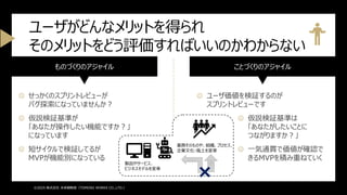 ものづくりのアジャイル
☹ せっかくのスプリントレビューが
バグ探索になっていませんか？
☹ 仮説検証基準が
「あなたが操作したい機能ですか？」
になっています
☹ 短サイクルで検証してるが
MVPが機能別になっている
ことづくりのアジャイル
☺ ユーザ価値を検証するのが
スプリントレビューです
☺ 仮説検証基準は
「あなたがしたいことに
つながりますか？」
☺ 一気通貫で価値が確認で
きるMVPを積み重ねていく
ユーザがどんなメリットを得られ
そのメリットをどう評価すればいいのかわからない
©2025 株式会社 未来戦略室（TOMOIKI WORKS CO.,LTD.）
製品やサービス、
ビジネスモデルを変革
業務そのものや、組織、プロセス、
企業文化・風土を変革
 