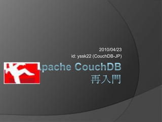 Apache CouchDB再入門 2010/04/23 id: yssk22 (CouchDB-JP) 