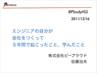 BPStudy#52
2011/12/16

エンジニアの自分が
会社をつくって
５年間で起こったこと、学んだこと
株式会社ビープラウド	

佐藤治夫

 