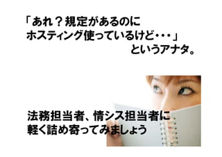 「あれ？規定があるのに
ホスティング使っているけど・・・」
           というアナタ。




法務担当者、情シス担当者に
軽く詰め寄ってみましょう
                 13
 