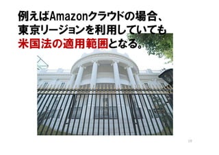 例えばAmazonクラウドの場合、
東京リージョンを利用していても
米国法の適用範囲となる。




                    19
 