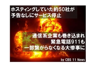 ホスティングしていた約50社が
予告なしにサービス停止



     通信系企業も巻き込まれ
         緊急電話911も
   一部繋がらなくなる大惨事に

           by CBS 11 News
 
