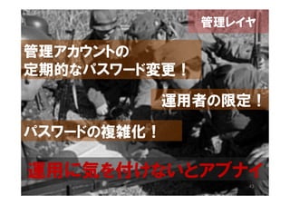 管理レイヤ

管理アカウントの
定期的なパスワード変更！

         運用者の限定！

パスワードの複雑化！

運用に気を付けないとアブナイ
                   43
 