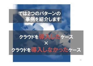 では2つのパターンの
   事例を紹介します


  クラウドを導入したケース
        ×
クラウドを導入しなかったケース
              49
 