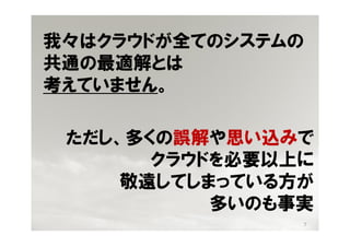 我々はクラウドが全てのシステムの
共通の最適解とは
考えていません。

 ただし、多くの誤解や思い込みで
       クラウドを必要以上に
     敬遠してしまっている方が
           多いのも事実
                7
 