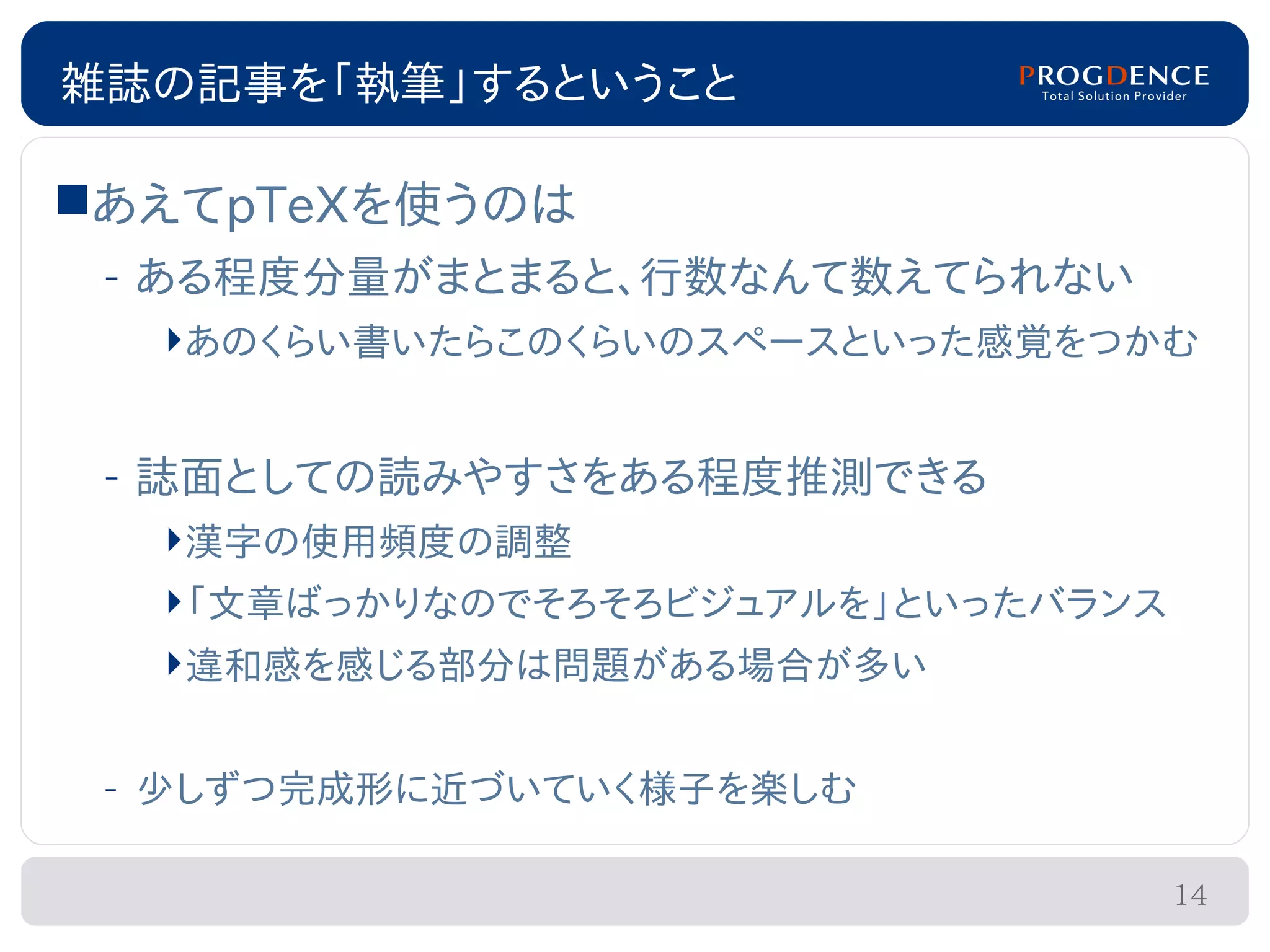 雑誌の記事を「執筆」するということ

あえてpTeXを使うのは
 – ある程度分量がまとまると、行数なんて数えてられない
  あのくらい書いたらこのくらいのスペースといった感覚をつかむ


 – 誌面としての読みやすさをある程度推測できる
  漢字の使用頻度の調整
  「文章ばっかりなのでそろそろビジュアルを」といったバランス
  違和感を感じる部分は問題がある場合が多い


 – 少しずつ完成形に近づいていく様子を楽しむ

                                   14
 