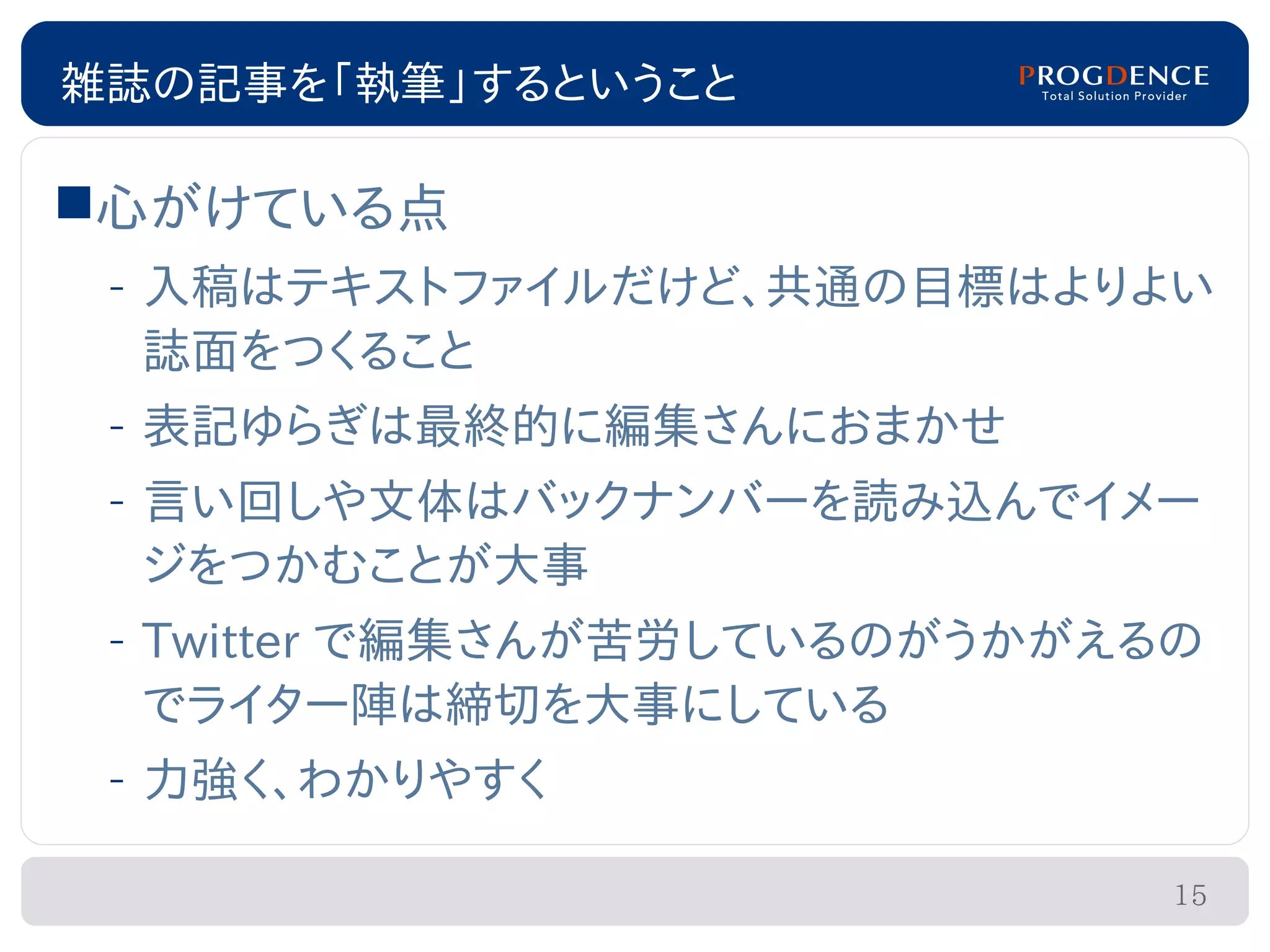 雑誌の記事を「執筆」するということ

心がけている点
 – 入稿はテキストファイルだけど、共通の目標はよりよい
   誌面をつくること
 – 表記ゆらぎは最終的に編集さんにおまかせ
 – 言い回しや文体はバックナンバーを読み込んでイメー
   ジをつかむことが大事
 – Twitter で編集さんが苦労しているのがうかがえるの
   でライター陣は締切を大事にしている
 – 力強く、わかりやすく

                              15
 