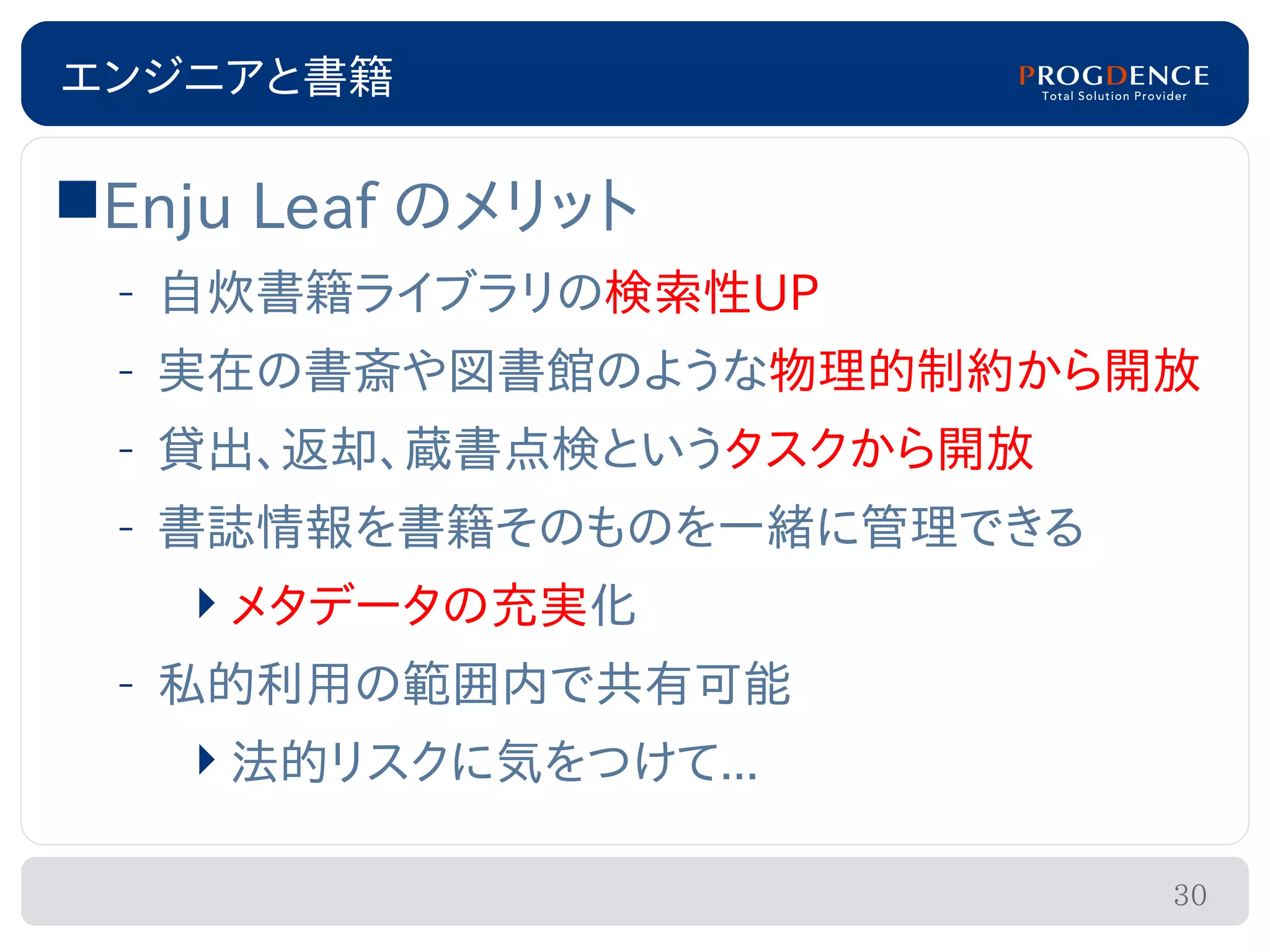 エンジニアと書籍

Enju Leaf のメリット
 – 自炊書籍ライブラリの検索性UP
 – 実在の書斎や図書館のような物理的制約から開放
 – 貸出、返却、蔵書点検というタスクから開放
 – 書誌情報を書籍そのものを一緒に管理できる
   メタデータの充実化
 – 私的利用の範囲内で共有可能
   法的リスクに気をつけて...

                          30
 