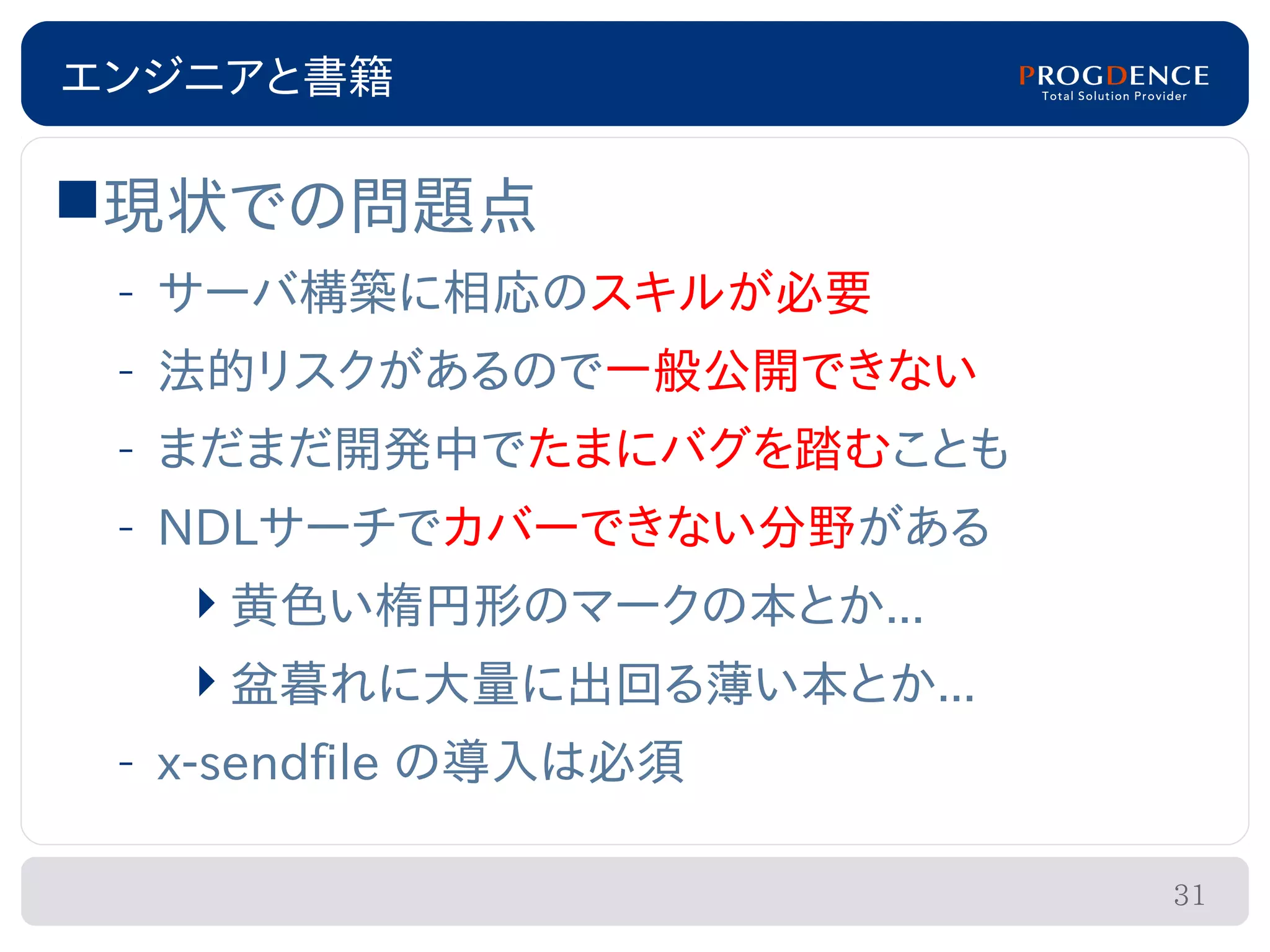 エンジニアと書籍

現状での問題点
 – サーバ構築に相応のスキルが必要
 – 法的リスクがあるので一般公開できない
 – まだまだ開発中でたまにバグを踏むことも
 – NDLサーチでカバーできない分野がある
    黄色い楕円形のマークの本とか...
   盆暮れに大量に出回る薄い本とか...
 – x-sendfile の導入は必須

                         31
 