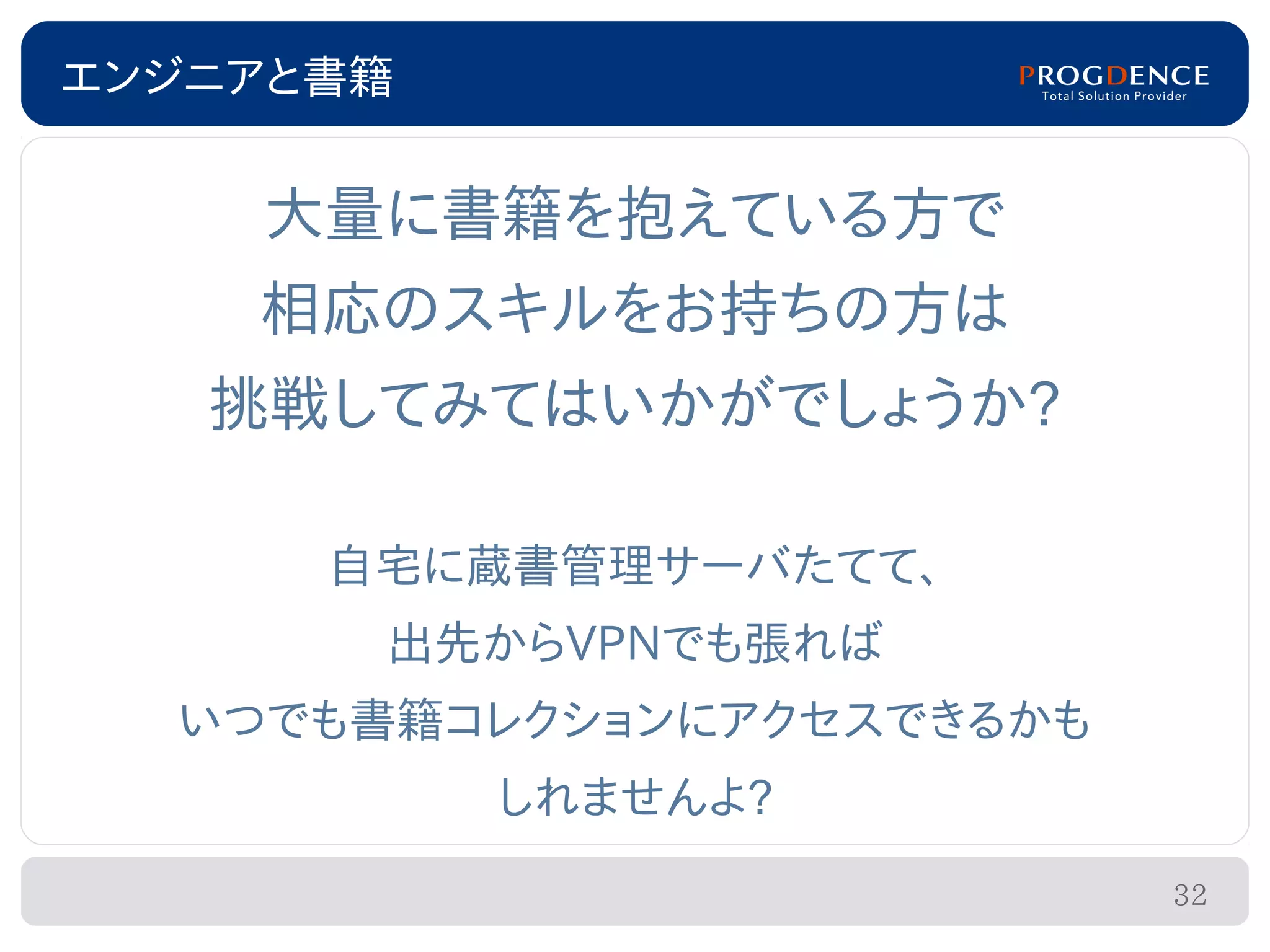 エンジニアと書籍


    大量に書籍を抱えている方で
    相応のスキルをお持ちの方は
   挑戦してみてはいかがでしょうか?

      自宅に蔵書管理サーバたてて、
       出先からVPNでも張れば
  いつでも書籍コレクションにアクセスできるかも
           しれませんよ?
                           32
 