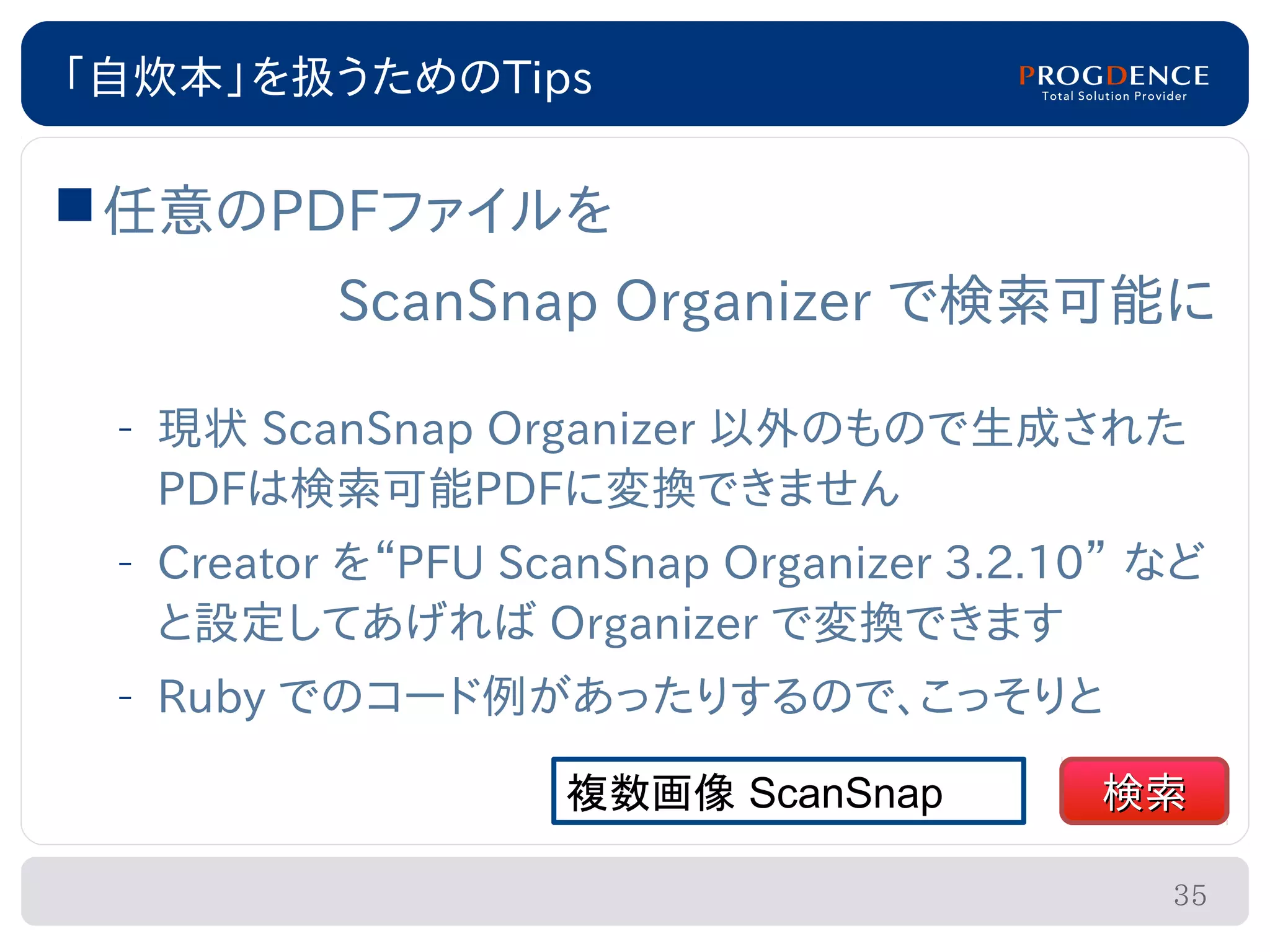 「自炊本」を扱うためのTips

 任意のPDFファイルを
          ScanSnap Organizer で検索可能に

 – 現状 ScanSnap Organizer 以外のもので生成された
   PDFは検索可能PDFに変換できません
 – Creator を“PFU ScanSnap Organizer 3.2.10” など
   と設定してあげれば Organizer で変換できます
 – Ruby でのコード例があったりするので、こっそりと

                   複数画像 ScanSnap         検索

                                            35
 