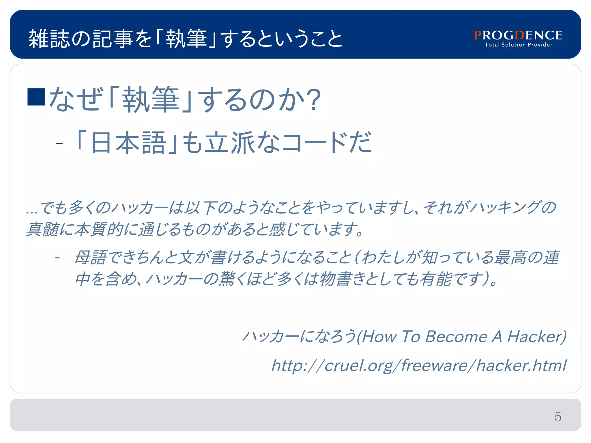 雑誌の記事を「執筆」するということ

なぜ「執筆」するのか?
  – 「日本語」も立派なコードだ

...でも多くのハッカーは以下のようなことをやっていますし、それがハッキングの
真髄に本質的に通じるものがあると感じています。
  – 母語できちんと文が書けるようになること（わたしが知っている最高の連
    中を含め、ハッカーの驚くほど多くは物書きとしても有能です）。


               ハッカーになろう(How To Become A Hacker)
                  http://cruel.org/freeware/hacker.html

                                                     5
 