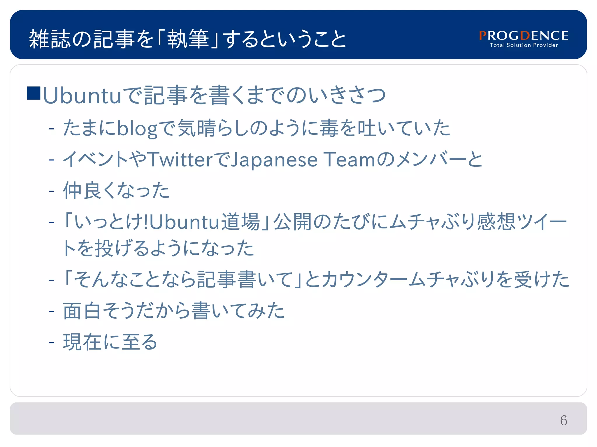 雑誌の記事を「執筆」するということ

Ubuntuで記事を書くまでのいきさつ
 – たまにblogで気晴らしのように毒を吐いていた
 – イベントやTwitterでJapanese Teamのメンバーと
 – 仲良くなった
 – 「いっとけ!Ubuntu道場」公開のたびにムチャぶり感想ツイー
   トを投げるようになった
 – 「そんなことなら記事書いて」とカウンタームチャぶりを受けた
 – 面白そうだから書いてみた
 – 現在に至る


                                      6
 