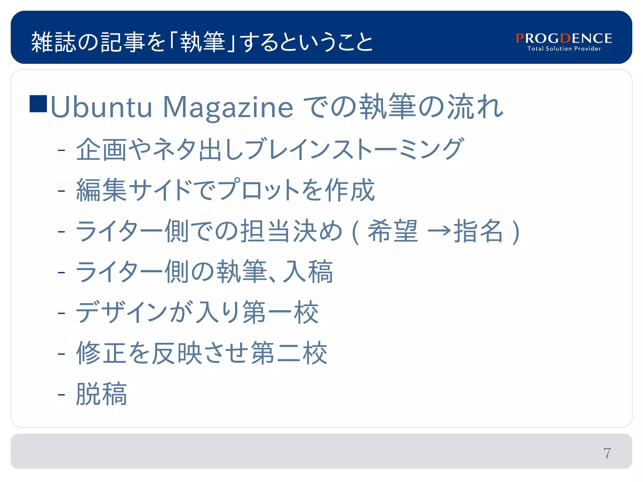 雑誌の記事を「執筆」するということ

Ubuntu Magazine での執筆の流れ
 – 企画やネタ出しブレインストーミング
 – 編集サイドでプロットを作成
 – ライター側での担当決め ( 希望 →指名 )
 – ライター側の執筆、入稿
 – デザインが入り第一校
 – 修正を反映させ第二校
 – 脱稿

                            7
 