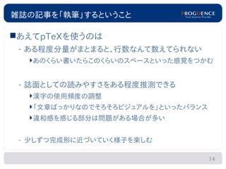 雑誌の記事を「執筆」するということ

あえてpTeXを使うのは
 – ある程度分量がまとまると、行数なんて数えてられない
  あのくらい書いたらこのくらいのスペースといった感覚をつかむ


 – 誌面としての読みやすさをある程度推測できる
  漢字の使用頻度の調整
  「文章ばっかりなのでそろそろビジュアルを」といったバランス
  違和感を感じる部分は問題がある場合が多い


 – 少しずつ完成形に近づいていく様子を楽しむ

                                   14
 