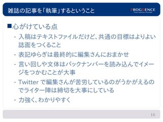 雑誌の記事を「執筆」するということ

心がけている点
 – 入稿はテキストファイルだけど、共通の目標はよりよい
   誌面をつくること
 – 表記ゆらぎは最終的に編集さんにおまかせ
 – 言い回しや文体はバックナンバーを読み込んでイメー
   ジをつかむことが大事
 – Twitter で編集さんが苦労しているのがうかがえるの
   でライター陣は締切を大事にしている
 – 力強く、わかりやすく

                              15
 