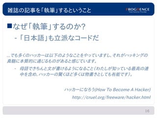 雑誌の記事を「執筆」するということ

なぜ「執筆」するのか?
  – 「日本語」も立派なコードだ

...でも多くのハッカーは以下のようなことをやっていますし、それがハッキングの
真髄に本質的に通じるものがあると感じています。
  – 母語できちんと文が書けるようになること（わたしが知っている最高の連
    中を含め、ハッカーの驚くほど多くは物書きとしても有能です）。


               ハッカーになろう(How To Become A Hacker)
                  http://cruel.org/freeware/hacker.html

                                                    16
 